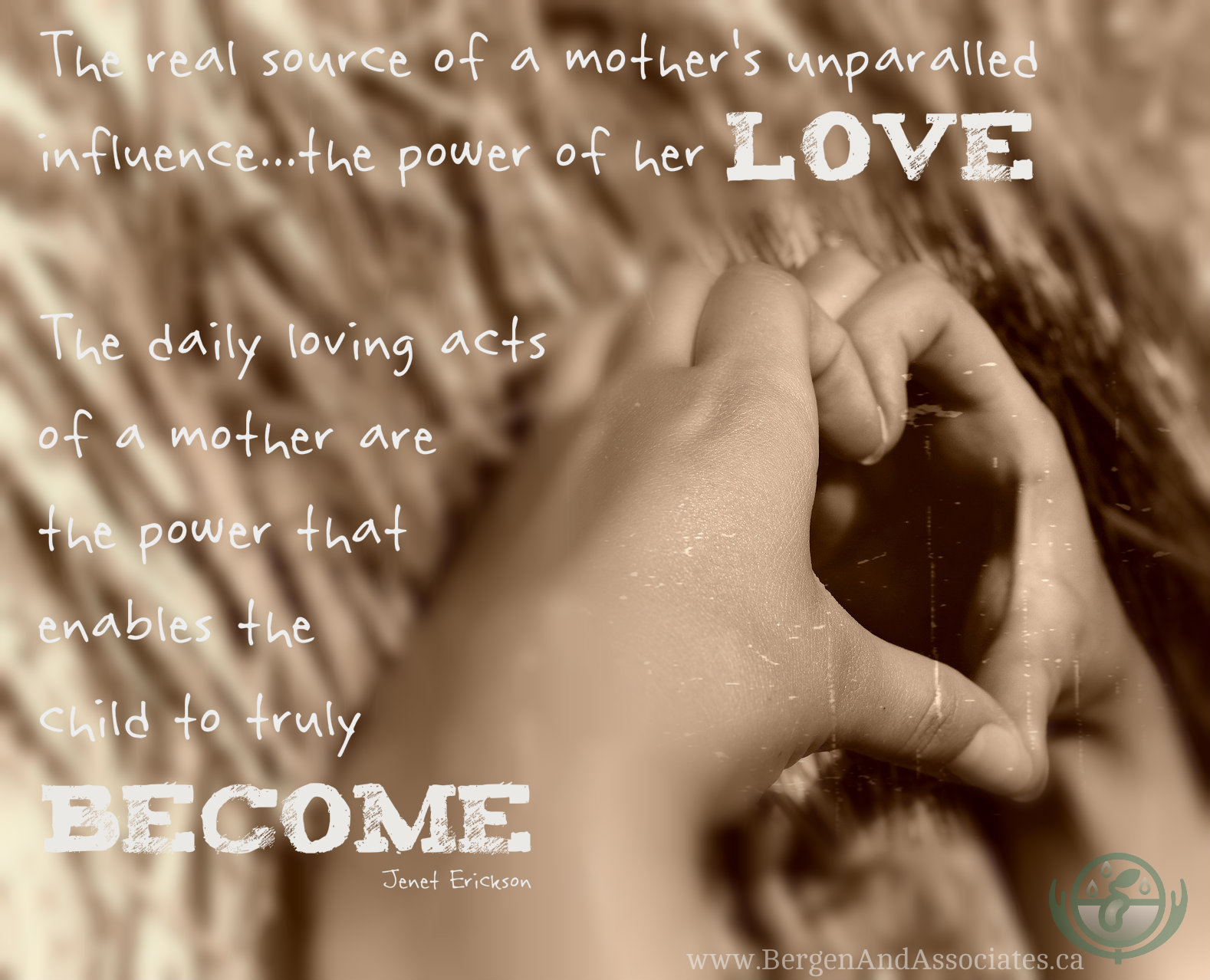  The real source of a mothers unparalled influence…the power of her love  The daily loving acts of a mother are the power that enables the child to truly become.  Jenet Erickson, Ph D. Poster by Bergen and Associates